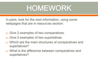 In pairs, look for the next information, using some
webpages that are in resources section:
Give 2 examples of two comparatives.
Give 2 examples of two superlatives
Which are the main structures of comparatives and
superlatives?
What is the difference between comparatives and
superlatives?