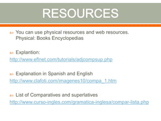  You can use physical resources and web resources.
Physical: Books Encyclopedias
Explantion:
http://www.eflnet.com/tutorials/adjcompsup.php
Explanation in Spanish and English
http://www.clafoti.com/imagenes10/compa_1.htm
List of Comparatives and superlatives
http://www.curso-ingles.com/gramatica-inglesa/compar-lista.php