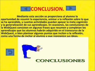 CONCLUSION. Mediante esta sección se proporciona al alumno la oportunidad de resumir la experiencia, animar a la reflexión sobre lo que se ha aprendido, y cuantas actividades puedan apoyar la meta cognición y la generalización de sus aprendizajes. En ocasiones, las conclusiones de la WebQuest consisten en algunas frases que resumen y completan los aprendizajes que los alumnos habrán adquirido en el transcurso de la WebQuest, o bien plantear algunos puntos que inciten a la reflexión, como una forma de incitar al alumno a que reorganice sus ideas. 