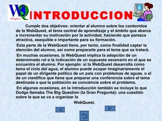 INTRODUCCION Cumple dos objetivos: orientar al alumno sobre los contenidos de la WebQuest, el tema central de aprendizaje y el ámbito que abarca e incrementar su motivación por la actividad, haciendo que parezca atractiva, asequible e importante para su formación. Esta parte de la WebQuest tiene, por tanto, como finalidad captar la atención del alumno, así como prepararle para el tema que se tratará.  En muchas ocasiones, la WebQuest implica la adopción de un determinado rol o la indicación de un supuesto escenario en el que se encuentra el alumno. Por ejemplo: si la WebQuest desarrolla como tema el ciclo del agua, el alumno puede ocupar imaginariamente el papel de un dirigente político de un país con problemas de aguas, o el de un científico que tiene que preparar una conferencia sobre el tema destinada a que la población se conciencie sobre el problema.  En algunas ocasiones, en la introducción también se incluye lo que Dodge llamaba The Big Question (la Gran Pregunta): una cuestión sobre la que se va a organizar la  WebQuest. 