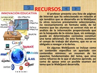 RECURSOS. El profesor presenta una lista de páginas de Internet que ha seleccionado en relación al eje temático que se desarrolla en la WebQuest (u otros recursos previamente seleccionados, no necesariamente en formato web), de tal manera que los alumnos se centran más en el análisis de la información proporcionada que en la búsqueda de la misma (que, sin embargo, puede en determinados contextos constituir una tarea adicional). De esta forma, acotamos el campo de trabajo del alumno, que no se ve obligado a navegar a la deriva.  En algunas WebQuests se incluye como un contenido específico un apartado con contenidos mínimos: un resumen de los aspectos fundamentales del tema, que sirva como refuerzo de lo que el alumno aprende, así como de apoyo ante un posible examen del tema que la WebQuest desarrolla. 