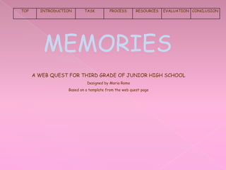 TOP     INTRODUCTION      TASK          PROCESS       RESOURCES   EVALUATION CONCLUSION




         MEMORIES
      A WEB QUEST FOR THIRD GRADE OF JUNIOR HIGH SCHOOL
                           Designed by Maria Romo
                  Based on a template from the web quest page
 