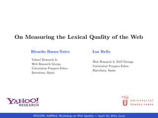 On Measuring the Lexical Quality of the Web

     Ricardo Baeza-Yates                    Luz Rello

     Yahoo! Research &
                                            Web Research & NLP Groups
     Web Research Group,
                                            Universitat Pompeu Fabra
     Universitat Pompeu Fabra
                                            Barcelona, Spain
     Barcelona, Spain




      WICOW/AIRWeb Workshop on Web Quality -- April 16, 2012, Lyon
 
