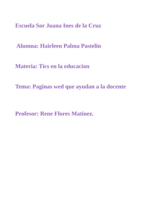 Escuela Sor Juana Ines de la Cruz 
Alumna: Hairleen Palma Pastelin 
Materia: Tics en la educacion 
Tema: Paginas wed que ayudan a la docente 
Profesor: Rene Flores Matinez. 
 