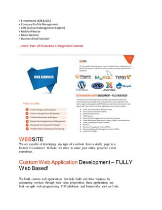 • E-commerce (B2B& B2C)
• CompanyProfile Management
• CMS (ContentManagement System)
• Mobile Website
• Micro Website
• BusinessEmail Solution
...more than 48 Business Categories Covered
WEBSITE
We are capable of developing any type of a website from a simple page to a
Hi-tech E-commerce Website, we strive to make your online presence a real
experience.
Custom Web Application Development – FULLY
Web Based!
3
We build custom web applications that help build and drive business by
automating services through their value proposition, these applications are
built on agile web programming PHP platforms and frameworks such as Code
 