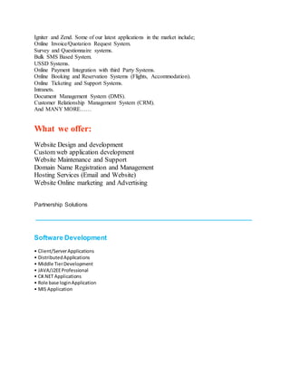 Igniter and Zend. Some of our latest applications in the market include;
Online Invoice/Quotation Request System.
Survey and Questionnaire systems.
Bulk SMS Based System.
USSD Systems.
Online Payment Integration with third Party Systems.
Online Booking and Reservation Systems (Flights, Accommodation).
Online Ticketing and Support Systems.
Intranets.
Document Management System (DMS).
Customer Relationship Management System (CRM).
And MANY MORE……
What we offer:
Website Design and development
Custom web application development
Website Maintenance and Support
Domain Name Registration and Management
Hosting Services (Email and Website)
Website Online marketing and Advertising
WEB SERVICES
Partnership Solutions
____________________________________________________________________
Software Development
• Client/ServerApplications
• DistributedApplications
• Middle TierDevelopment
• JAVA/J2EEProfessional
• C#.NET Applications
• Role base loginApplication
• MIS Application
 