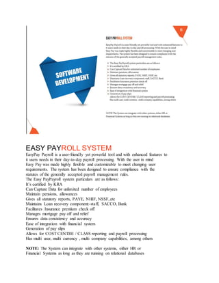 EASY PAYROLL SYSTEM
EasyPay Payroll is a user-friendly yet powerful tool and with enhanced features to
it users needs in their day-to-day payroll processing. With the user in mind
Easy Pay was made highly flexible and customizable to meet changing user
requirements. The system has been designed to ensure compliance with the
statutes of the generally accepted payroll management rules.
The Easy PayPayroll system particulars are as follows:
It’s certified by KRA
Can Capture Data for unlimited number of employees
Maintain pensions, allowances
Gives all statutory reports, PAYE, NHIF, NSSF, etc
Maintains Loan recovery component:-staff, SACCO, Bank
Facilitates Insurance premium check off
Manages mortgage pay off and relief
Ensures data consistency and accuracy
Ease of integration with financial system
Generation of pay slips
Allows for COST CENTRE / CLASS reporting and payroll processing
Has multi user, multi currency , multi company capabilities, among others
NOTE: The System can integrate with other systems, either HR or
Financial Systems as long as they are running on relational databases
 