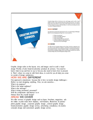 Graphic design refers to the layout, text, and images used to craft a visual
design Worthy of sell, brand & advertise products & services. You need to
know what to say and how to say it, but you also need to know how to present
it. That’s where we come in with fresh ideas, to work for you & help you come
to a point of design satisfaction.
HOW WE ARE DIFFERENT
Our approach is intentional, because this is how we tackle design challenges:-
Before we start designing anything, First, we ask ourselves…
What is its purpose?
What is the target audience?
What is the message?
What is being promoted/ presented?
Will the components add interest to or
Detract from the overall design?
AREAS WE COVER
We offer services in graphic design such as logos, brochure, magazines, ads
for online or print trade show displays, web banners, illustration & picture/
photo graphic design , corporate graphic design , colored graphic design ,
brand promotion graphic design service, advertising consultancy & creative
concepts design and customized graphic design service.
 