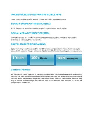 IPHONE/ANDROIDE/ RESPONSIVE MOBILEAPPS
Latest version Mobile apps for Android / iPhone and Tablet apps development.
SEARCH ENGINE OPTIMIZATION(SEO)
SEO is the process, which has providing stay in Google and other search engine.
SOCIAL MEDIAOPTIMIZATION(SMO)
SMOis the process of Social Mediaoutlets and committees together publicity to increase the
awareness of a product, brand and events.
DIGITAL MARKETING/BRANDING
Digital Marketing is technique usedfor Brand Promotion using electronic means.Its is best way to
connectwith customer thought online and digital channel for location base targeted new customers.
CustomerPortfolio
We thank all our clients for giving us the opportunity to create cutting-edge design and development
solutions for their business and entrepreneurship ventures. Our aim is to provide premium quality
solutions within the preferred budget and time frame, to best serve our client's needs, varied as they
may be. Please browse through our Creations page to see what we have achieved so far and the
prospects they hold for you.
1 Years 100+ Clients 100% Satisfaction
 