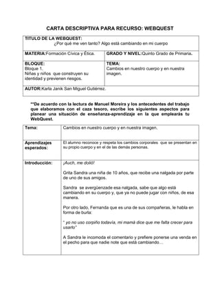 CARTA DESCRIPTIVA PARA RECURSO: WEBQUEST <br />TITULO DE LA WEBQUEST:¿Por qué me ven tanto? Algo está cambiando en mi cuerpoMATERIA: Formación Cívica y Ética.GRADO Y NIVEL: Quinto Grado de Primaria.BLOQUE: Bloque 1. Niñas y niños  que construyen su identidad y previenen riesgos.TEMA:Cambios en nuestro cuerpo y en nuestra imagen.AUTOR: Karla Janik San Miguel Gutiérrez.<br />**De acuerdo con la lectura de Manuel Moreira y los antecedentes del trabajo que elaboramos con el caza tesoro, escribe los siguientes aspectos para planear una situación de enseñanza-aprendizaje en la que emplearás tu WebQuest.<br />Tema:Cambios en nuestro cuerpo y en nuestra imagen. Aprendizajes esperados:El alumno reconoce y respeta los cambios corporales  que se presentan en su propio cuerpo y en el de las demás personas.Introducción: ¡Auch, me dolió!Grita Sandra una niña de 10 años, que recibe una nalgada por parte de uno de sus amigos.Sandra  se avergüenza de esa nalgada, sabe que algo está cambiando en su cuerpo y, que ya no puede jugar con niños, de esa manera.Por otro lado, Fernanda que es una de sus compañeras, le habla en forma de burla:“ yo no uso corpiño todavía, mi mamá dice que me falta crecer para usarlo”A Sandra le incomoda el comentario y prefiere ponerse una venda en el pecho para que nadie note que está cambiando…Tarea:Define a la Pubertad y a la Adolescencia diferenciando cada etapa.Elabora un cuadro comparativo con los cambios físicos, biológicos y emocionales del hombre y la mujer.Posteriormente en una hoja dibuja una silueta de tu cuerpo y con un color iluminaras las partes de tu cuerpo que han cambiado y de otro color el resto del cuerpo. Escribirás un comentario acerca de cómo crees que has cambiado a diferencia de tus compañeros y cómo te sientes al respecto.Para finalizar, en equipos de 6 personas elaboren una dramatización en la que abarquen los aspectos de la adolescencia y la pubertad. Tomando en cuenta a una persona que se siente frustrada por los cambios que está experimentando, de tal forma que presenten una solución para que no se sienta avergonzada. Proceso (Recursos):Lee y observa los contenidos que se te han proporcionado, estos recursos contienen un lenguaje que te será fácil entender y que te permitirá realizar las tareas que debes realizar.Pubertad. http://kidshealth.org/teen/en_espanol/sexual/puberty_esp.htmlPubertad y edad. http://www.pediatraldia.cl/la_pubertad_normal.htmAdolescencia http://www.informajoven.org/info/salud/K_7_7.aspCambios emocionales.http://guiajuvenil.com/hijos/los-cambios-emocionales-en-la-adolescencia.htmlVideo que explica los cambios en la pubertad.http://www.youtube.com/watch?v=knAyhwQtDWs&feature=relatedParte 2 http://www.youtube.com/watch?v=d_Tqlw7GdgI&feature=relatedParte 3 http://www.youtube.com/watch?v=UbrfURUF1HQ&feature=relatedEvaluación: Para la evaluación de las tareas se seguirán los criterios de la siguiente tabla (Rúbrica)Definición de Pubertad y Adolescencia. Bien.(2 pts.)Regular.(1 pts.)Deficiente.(.5 pts.)Identifica las semejanzas y diferencias de cada conceptoIdentifica sólo alguno de los dos aspectos (semejanza o diferencias) en los conceptosNo logra identificar las semejanzas o diferencias que existen entre ambos conceptos.Cuadro comparativo sobre los cambios físicos, biológicos y psicológicos en hombres y mujeres.Abarca los tres tipos de cambios, localizando las ideas principales por cada uno de ellos.Abarca los tres  tipos de cambios o solo algunos tipos pero de forma muy general.No es capaz de identificar y comparar algunos de los  cambios físicos, biológicos y psicológicos entre géneros. “Silueta de tu cuerpo”Contiene explicación de cómo crees que has cambiado, inquietudes y sentimientos.El comentario sólo muestra cómo considera que ha cambiado pero no implica sus sentimientos.El comentario sólo contiene los cambios que piensa que puede tener pero no los que tiene a diferencia de sus compañeros.DramatizaciónParticipan todos los integrantes, se aprenden sus diálogos y dan una solución al problema presentado.Representan la obra con ciertas dificultades como diálogos improvisados y notorios, sin embargo, proponen una solución al problema presentado.Su representación no presenta orden, se muestra  improvisada y no promueve soluciones al problema que se presenta. Conclusión:Sandra sabe que no debe preocuparse por lo que los demás piensan y que los cambios que presenta son normales. La Pubertad y la Adolescencia son dos etapas naturales que todos vivimos. La Pubertad y la Adolescencia, marcan grandes cambios en nuestro cuerpo, por ello, no debemos asustarnos sino que debemos disfrutar ésta etapa como lo hicimos con la infancia.¡Al fin, hemos terminado! Sabemos que todo cambio es difícil pero son necesario.Por último dime: ¿Te gusto ésta Webquest?¿Qué le cambiarías?¿Qué otro aspecto le agregarías?Te agradecemos tu atención y tus comentarios para el mejoramiento de esta Webquest. ¡Adiós!<br />