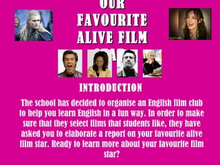 OUR FAVOURITE ALIVE FILM STAR   INTRODUCTION  The school has decided to organise an English film club to help you learn English in a fun way. In order to make sure that they select films that students like, they have asked you to elaborate a report on your favourite alive film star. Ready to learn more about your favourite film star? 