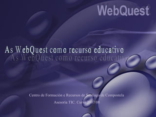 As WebQuest como recurso educativo Centro de Formación e Recursos de Santiago de Compostela Asesoría TIC. Curso 2007/08 