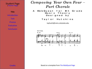 Composing Your Own Four – Part Chorale Student Page Title Introduction Task Process Evaluation Conclusion Credits [ Teacher Page ] A WebQuest for 12th Grade Music Theory Designed by Taylor Hutchins [email_address] Based on a template from  The WebQuest Page 