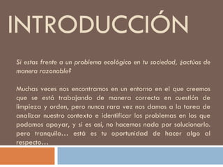 INTRODUCCIÓN Si estas frente a un problema ecológico en tu sociedad, ¿actúas de manera razonable? Muchas veces nos encontramos en un entorno en el que creemos que se está trabajando de manera correcta en cuestión de limpieza y orden, pero nunca rara vez nos damos a la tarea de analizar nuestro contexto e identificar los problemas en los que podamos apoyar, y si es así, no hacemos nada por solucionarlo. pero tranquilo… está es tu oportunidad de hacer algo al respecto… 