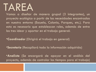 TAREA Vamos a diseñar de manera grupal (3 integrantes), un proyecto ecológico a partir de las necesidades encontradas en nuestro entorno (Escuela, Colonia, Parques, etc.). Para esto es necesario que establezcan roles, además de entre los tres idear y aportar en el trabajo general: Coordinador  (Dirigirá el trabajo en general) Secretario  (Recopilará toda la información adquirida) Analista  (Se encargará de apoyar en el análisis del proyecto, además de controlar los tiempos para el trabajo)  