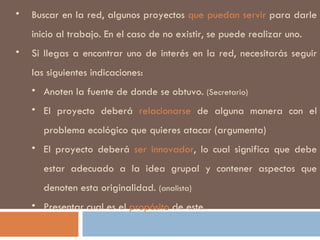 Buscar en la red, algunos proyectos  que puedan servir  para darle inicio al trabajo. En el caso de no existir, se puede realizar uno.  Si llegas a encontrar uno de interés en la red, necesitarás seguir las siguientes indicaciones: Anoten la fuente de donde se obtuvo.  (Secretario) El proyecto deberá  relacionarse  de alguna manera con el problema ecológico que quieres atacar (argumenta) El proyecto deberá  ser innovador , lo cual significa que debe estar adecuado a la idea grupal y contener aspectos que denoten esta originalidad.  (analista) Presentar cual es el  propósito  de este. 