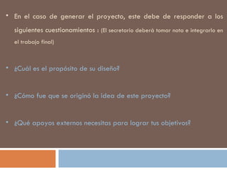 En el caso de generar el proyecto, este debe de responder a los siguientes cuestionamientos :  (El secretario deberá tomar nota e integrarlo en el trabajo final) ¿Cuál es el propósito de su diseño? ¿Cómo fue que se originó la idea de este proyecto?  ¿Qué apoyos externos necesitas para lograr tus objetivos? 