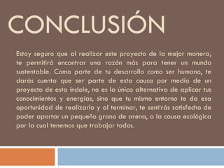 CONCLUSIÓN Estoy seguro que al realizar este proyecto de la mejor manera, te permitirá encontrar una razón más para tener un mundo sustentable. Como parte de tu desarrollo como ser humano, te darás cuenta que ser parte de esta causa por medio de un proyecto de esta índole, no es la única alternativa de aplicar tus conocimientos y energías, sino que tu mismo entorno te da esa oportunidad de realizarlo y al terminar, te sentirás satisfecho de poder aportar un pequeño grano de arena, a la causa ecológica por la cual tenemos que trabajar todos. 