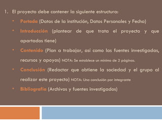 El proyecto debe contener la siguiente estructura: Portada  (Datos de la institución, Datos Personales y Fecha) Introducción  (plantear de que trata el proyecto y que apartados tiene) Contenido  (Plan a trabajar, así como las fuentes investigadas, recursos y apoyos)  NOTA: Se establece un mínimo de 2 páginas. Conclusión  (Redactar que obtiene la sociedad y el grupo al realizar este proyecto)  NOTA: Una conclusión por integrante Bibliografía  (Archivos y fuentes investigados) 
