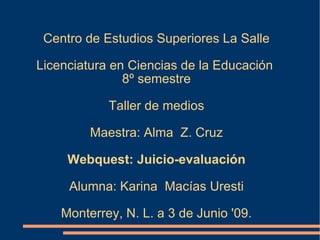Centro de Estudios Superiores La Salle Licenciatura en Ciencias de la Educación  8º semestre Taller de medios Maestra: Alma  Z. Cruz Webquest: Juicio-evaluación Alumna: Karina  Macías Uresti Monterrey, N. L. a 3 de Junio '09. 