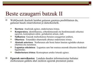 Beste ezaugarri batzuk II
   WebQuestek ikasleek hainbat gaitasun garatzea posibilitatzen du,
    gaitasun hauek oinarrizkotzat jo daitezkeelarik.

       Ikertzea: Analisiak eginez, ondorioetara iristea.
       Konparatzea, identifikatzea, ezberdintasunak eta berdintasunak zehaztea
        egoeren, kontzeptuen edota gertakarien artean, etab.
       Sailkatzea: Gauzak multzokatzea beraien ezaugarrien arabera.
       Ohartzea: Emandako oharretatik abiatuz ondorietara iristea.
       Akatsak aztertzea: Norberaren edo beste baten lanetan egindako akatsen
        ohartzea eta zuzentzea.
       Laguntza eskeintzea: Laguntza sare bat osatzea arazoak dituzten ikaskideei
        laguntzeko.
       Ondorioetara iristea: Kontzeptuen arteko loturak eginez.

   Egoerak aurreikustea: Landuta dauden informazioetaz baliatuz
    etorkizunean galdetu ahal zaizkion egoerak prestatzen joatea
 