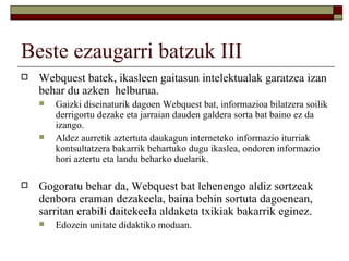 Beste ezaugarri batzuk III
   Webquest batek, ikasleen gaitasun intelektualak garatzea izan
    behar du azken helburua.
       Gaizki diseinaturik dagoen Webquest bat, informazioa bilatzera soilik
        derrigortu dezake eta jarraian dauden galdera sorta bat baino ez da
        izango.
       Aldez aurretik aztertuta daukagun interneteko informazio iturriak
        kontsultatzera bakarrik behartuko dugu ikaslea, ondoren informazio
        hori aztertu eta landu beharko duelarik.

   Gogoratu behar da, Webquest bat lehenengo aldiz sortzeak
    denbora eraman dezakeela, baina behin sortuta dagoenean,
    sarritan erabili daitekeela aldaketa txikiak bakarrik eginez.
       Edozein unitate didaktiko moduan.
 