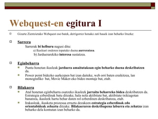 Webquest-en egitura I
   Gizarte Zientzietako Webquest oso batek, derrigorrez honako zati hauek izan beharko lituzke:

   Sarrera
         Sarrerak bi helburu nagusi ditu:
                a) Ikasleari ondoren topatuko duena aurreratzea.
                b) Jarduerarekiko interesa sustatzea.

   Eginbeharra
        Puntu honetan ikasleak jarduera amaitutakoan egin beharko duena deskribatzen
         da.
        Power point bidezko aurkezpen bat izan daiteke, web orri baten eraikitzea, lan
         monografiko bat, Movie Maker-eko bideo montaje bat, etab.

   Bilakaera
        Atal honetan eginbeharra osatzeko ikasleek jarraitu beharreko bidea deskribatzen da.
         Estrategia ezberdinak batu ditzake, hala nola aktibitate bat, aktibitate txikiagotan
         banatzea, ikasleek hartu behar duten rol ezberdinen deskribatzea, etab.
        Irakasleak, ikasketa prozesua erraztu dezakeen estrategia ezberdinak edo
         orientabideak zehaztu ditzake. Bilakaeraren deskribapena laburra eta zehatza izan
         beharko dela kontutan izan beharko da.
 