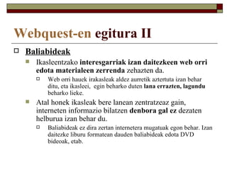 Webquest-en egitura II
   Baliabideak
       Ikasleentzako interesgarriak izan daitezkeen web orri
        edota materialeen zerrenda zehazten da.
           Web orri hauek irakasleak aldez aurretik aztertuta izan behar
            ditu, eta ikasleei, egin beharko duten lana errazten, lagundu
            beharko lieke.
       Atal honek ikasleak bere lanean zentratzeaz gain,
        interneten informazio bilatzen denbora gal ez dezaten
        helburua izan behar du.
           Baliabideak ez dira zertan internetera mugatuak egon behar. Izan
            daitezke liburu formatean dauden baliabideak edota DVD
            bideoak, etab.
 