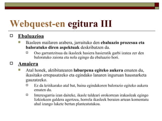 Webquest-en egitura III
   Ebaluazioa
       Ikasleen mailaren arabera, jarraituko den ebaluazio prozesua eta
        baloratuko diren aspektuak deskribatzen da.
           Oso garrantzitsua da ikasleek hasiera hasieratik garbi izatea zer den
            baloratuko zaiona eta nola egingo da ebaluazio hori.
   Amaiera
       Atal honek, aktibitatearen laburpena egiteko aukera ematen du,
        ikasitako errepasatzeko eta egindako lanaren inguruan hausnarketa
        gauzatzeko.
           Ez da kritikarako atal bat, baina egindakoren balorazio egiteko aukera
            ematen du.
           Interesgarria izan daiteke, ikasle taldeari orokorrean irakasleak egingo
            lizkiokeen galdera agertzea, horrela ikasleek beraien artean komentatu
            ahal izango lukete bertan planteatutakoa.
 