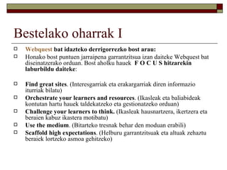 Bestelako oharrak I
   Webquest bat idazteko derrigorrezko bost arau:
   Honako bost puntuen jarraipena garrantzitsua izan daiteke Webquest bat
    diseinatzerako orduan. Bost aholku hauek F O C U S hitzarekin
    laburbildu daiteke:

   Find great sites. (Interesgarriak eta erakargarriak diren informazio
    iturriak bilatu)
   Orchestrate your learners and resources. (Ikasleak eta baliabideak
    kontutan hartu hauek taldekatzeko eta gestionatzeko orduan)
   Challenge your learners to think. (Ikasleak hausnartzera, ikertzera eta
    beraien kabuz ikastera motibatu)
   Use the medium. (Bitarteko tresnak behar den moduan erabili)
   Scaffold high expectations. (Helburu garrantzitsuak eta altuak zehaztu
    beraiek lortzeko asmoa gehitzeko)
 