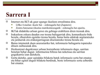 Sarrera I
   Internet eta IKT-ak gaur egungo ikasleen errealitatea dira.
       LHko 4.mailan: ikasle bat – ordenagailu bat (Zapatero)
       Zentru batzuetan (ikaslea matrikulatzeagatik : ordenagilu bat oparitu.
   IKTak didaktika arloan geroz eta gehiago erabiltzen diren tresnak dira.
   Irakasleon eskura dauden oso tresna baliagarriak dira, komunikazio bide
    bezala, elkarrekin egoteko tresna bezala, baina baita edukiak argitaratzeko
    eta jarduerak era erakargarriagoan diseinatzeko tresna bezala ere.
   Baina internetek duen arazoetariko bat, informazio baliagarria topatzeko
    dituen zailtasunak dira.
   Hezkuntzari dagokionez arloan horrenbeste informazio dago, sarritan
    benetan behar dugun informazioa biltzea lan neketsua eta sarritan
    gogaikarria izan daitekela.
   Gerta daiteke, gaur egindako bilaketa batek informazio sorta bat ematea
    eta bihar egiten dugun bilaketa berdinak, beste informazio sorta ezberdin
    bat ematea.
 