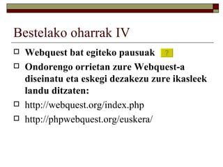 Bestelako oharrak IV
   Webquest bat egiteko pausuak
   Ondorengo orrietan zure Webquest-a
    diseinatu eta eskegi dezakezu zure ikasleek
    landu ditzaten:
   http://webquest.org/index.php
   http://phpwebquest.org/euskera/
 