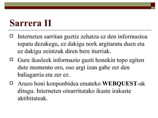Sarrera II
   Interneten sarritan guztiz zehatza ez den informazioa
    topatu dezakegu, ez dakigu nork argitaratu duen eta
    ez dakigu zeintzuk diren bere iturriak.
   Gure ikasleek informazio guzti honekin topo egiten
    dute momento oro, oso argi izan gabe zer den
    baliagarria eta zer ez.
   Arazo honi konponbidea emateko WEBQUEST-ak
    ditugu. Interneten oinarritutako ikaste irakaste
    aktibitateak.
 