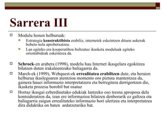 Sarrera III
   Modulu honen helburuak:
       Estrategia konstruktibista erabiliz, internetek eskeintzen dituen aukerak
        hobeto nola aprobetxatzea.
       Lan egiteko era kooperatiboa bultzatuz ikasketa moduluak egiteko
        orientabideak eskeintzea da.

   Schrock-en arabera (1998), modelu hau Internet ikasgelara egokitzea
    bilatzen duten irakaleentzako baliagarria da.
   March-ek (1999), Webquest-ek errealitatea erabiltzen dute, eta beraien
    helburua ikaslegoaren atentzioa momento oro piztuta mantentzea da,
    gainera hauei informazio interpretatzera eta berregitera derrigortzen die,
    ikasketa prozesu borobil bat osatuz
   Hortaz ikasgai ezberdinetako edukiak lantzeko oso tresna aproposa dela
    kontsideratzen da, izan ere informazioa bilatzen denborarik ez galtzea eta
    baliagarria zaigun errealitateko informazio hori ulertzea eta interpretatzea
    dira didaktika on baten ardatzetariko bat.
 