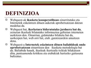 DEFINIZIOA
   Webquest-ak ikasketa koooperatiboan oinarritutako eta
    Internetek eskeintzen dituen aukerak aprobetxatzean datzan
    modelua da.
   Webquest bat, ikerketara bideratutako jarduera bat da,
    zeinetan ikasleek bilatutako informazioa gehietan interneten
    aurkitzen den. Oinarrian, gidatutako bilaketa bat da,
    aurkezpen bat, web orri bat, etab. garatzearekin amaitzen
    dena.
   Webquest-a Internetek eskeintzen dituen baliabideak ondo
    aprobetxatzean oinarritzen den ikasketa metodología bat
    da. Baliabide hauek, ikasleak ikertzaile txikiak bilakatzen
    ditu, pentsamendu kritikoa eta erabakiak hartzeko gaitasuna
    bultzatuz.
 