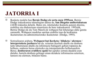 JATORRIA I
   Ikasketa modelu hau Bernie Dodge-ek sortu zuen 1995ean. Bernie
    Dodge irakaskuntza teknologian aditua da, San Diegoko unibertsitatean
    (AEB) irakaslea delarik. Batez ere, interneteko ikasketa guneen diseinu,
    erabiltze eta ebaluazioan oinarritzen du bere irakaskuntza. 1995etik,
    Bernie Dodge-ek eta Tom March-ek webquest bat lehenengo aldiz garatu
    zutenetik, Webquest modelua sarritan erabilia izan da hezkuntza
    ikastaroetan eta administraziorako ikasketetan (Dodge, 1995).

   Sortzailearen arabera, Webquest bat ikerketa / bilaketa / ulermen /
    interpretaketa jarduera bat da, zeinetan ikasleek ahalik eta denbora
    tarte laburrenean ahalik eta informazio baliagarri gehien topatzea du
    helburu, ondoren berau ulertzeko eta interpretatzeko helburuarekin.
    Beraz, denboraren erabilera egoki bat egiteko sortuta daudela esan
    daiteke, horrela denbora gehiago eman dezakete informazioa aztertzen,
    lantzen eta ulertzen, bilatzen baino.
 
