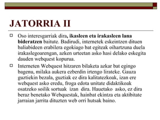 JATORRIA II
   Oso interesgarriak dira, ikasleen eta irakasleen lana
    bideratzen baitute. Badirudi, internetek eskeintzen dituen
    baliabideen erabilera egokiago bat egiteak oihartzuna duela
    irakaslegoarengan, azken urteetan asko hasi delako eskegita
    dauden webquest kopurua.
   Interneten Webquest hitzaren bilaketa azkar bat egingo
    bagenu, milaka aukera ezberdin irtengo lirateke. Gauza
    guztiekin bezala, guztiak ez dira kalitatezkoak, izan ere
    webquest asko eredu, froga edota unitate didaktikoak
    osatzeko soilik sortuak izan dira. Hauetako asko, ez dira
    beraz benetako Webquestak, hainbat ekintza eta aktibitate
    jarraian jarrita dituzten web orri hutsak baino.
 