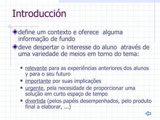 Introducción
 define um contexto e oferece alguma
 informação de fundo
 deve despertar o interesse do aluno através de
 uma variedade de meios em torno do tema:

    relevante para as experiências anteriores dos alunos
     y para o seu futuro
    importante por suas implicações
    urgente, pela necesidade de proporcionar uma
     solução em curto espaço de tempo
    divertida (pelos papéis desempenhados, pelo produto
     final a elaborar, ...)
 