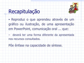 Recapitulação
• Reproduz o que aprendeu através de um
gráfico ou ilustração, de uma apresentação
em PowerPoint, comunicação oral ... que:
– deverá ter uma forma diferente da apresentada
nos recursos consultados.

Põe ênfase na capacidade de síntese.
 