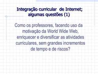 Integração curricular de Internet;
       algumas questões (1)

Como os professores, facendo uso da
    motivação da World Wide Web,
 enriquecer e diversificar as atividades
curriculares, sem grandes incrementos
         de tempo e de riscos?
 
