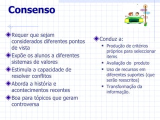 Consenso

Requer que sejam
considerados diferentes pontos   Conduz a:
de vista
                                    Produção de critérios
                                     próprios para seleccionar
Expõe os alunos a diferentes         items
sistemas de valores                 Avaliação do produto
Estimula a capacidade de            Uso de recursos em
resolver conflitos                   diferentes suportes (que
                                     serão reescritos)
Aborda a história e                 Transformação da
acontecimentos recentes              informação.
Boa para tópicos que geram
controversa
 