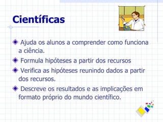 Científicas

  Ajuda os alunos a comprender como funciona
 a ciência.
 Formula hipóteses a partir dos recursos
  Verifica as hipóteses reunindo dados a partir
 dos recursos.
  Descreve os resultados e as implicações em
 formato próprio do mundo científico.
 