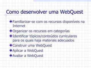 Como desenvolver uma WebQuest
  Familiarizar-se com os recursos disponíveis na
  Internet
  Organizar os recursos em categorías
  Identificar tópicos/conteúdos curriculares
  para os quais haja materiais adecuados
  Construir uma WebQuest
  Aplicar a WebQuest
  Avaliar a WebQuest
 