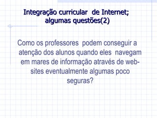 Integração curricular de Internet;
        algumas questões(2)


Como os professores podem conseguir a
atenção dos alunos quando eles navegam
 em mares de informação através de web-
    sites eventualmente algumas poco
                 seguras?
 