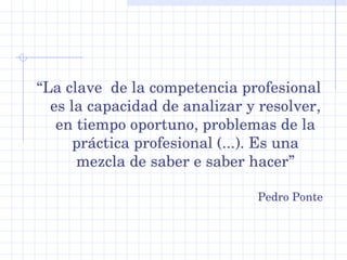 “La clave  de la competencia profesional 
  es la capacidad de analizar y resolver, 
   en tiempo oportuno, problemas de la 
      práctica profesional (...). Es una 
      mezcla de saber e saber hacer”

                                Pedro Ponte
 