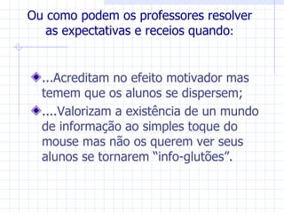Ou como podem os professores resolver
   as expectativas e receios quando:


  ...Acreditam no efeito motivador mas
  temem que os alunos se dispersem;
  ....Valorizam a existência de un mundo
  de informação ao simples toque do
  mouse mas não os querem ver seus
  alunos se tornarem “info-glutões”.
 
