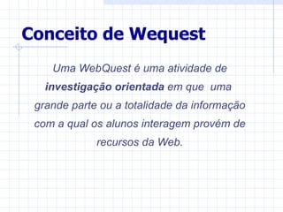 Conceito de Wequest
    Uma WebQuest é uma atividade de
   investigação orientada em que uma
 grande parte ou a totalidade da informação
 com a qual os alunos interagem provém de
             recursos da Web.
 