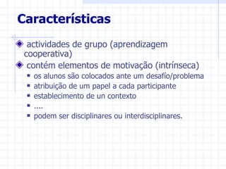 Características
  actividades de grupo (aprendizagem
 cooperativa)
  contém elementos de motivação (intrínseca)
    os alunos são colocados ante um desafío/problema
    atribuição de um papel a cada participante
    establecimento de un contexto
    ....
    podem ser disciplinares ou interdisciplinares.
 