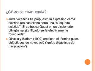 ¿Cómo se traduciría?Jordi Vivancos ha propuesto la expresión cerca asistida (en castellano sería una “búsqueda asistida”) Si se busca Quest en un diccionario bilingüe su significado sería efectivamente “búsqueda”. Olivella y Barlam (1999) emplean el término guies didáctiques de navegació (“guías didácticas de navegación”) 