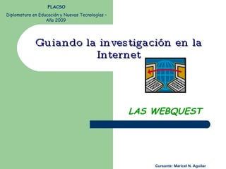 Guiando la investigación en la Internet LAS WEBQUEST FLACSO Diplomatura en Educación y Nuevas Tecnologías – Año 2009  Cursante: Maricel N. Aguilar 